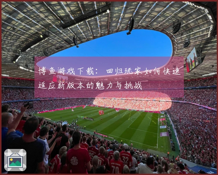 博鱼游戏下载：回归玩家如何快速适应新版本的魅力与挑战