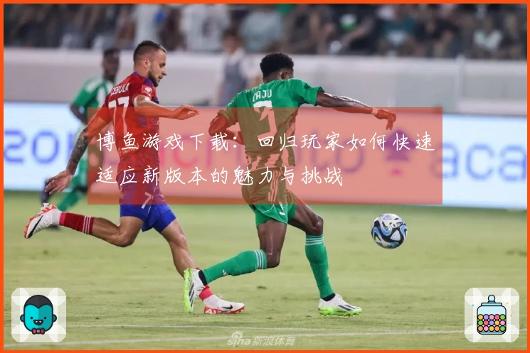 博鱼游戏下载：回归玩家如何快速适应新版本的魅力与挑战